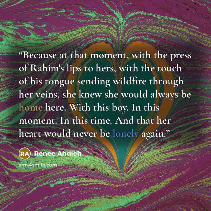 “Because at that moment, with the press of Rahim's lips to hers, with the touch of his tongue sending wildfire through her veins, she knew she would always be home here. With this boy. In this moment. In this time. And that her heart would never be lonely again.” quote by Renee Ahdieh