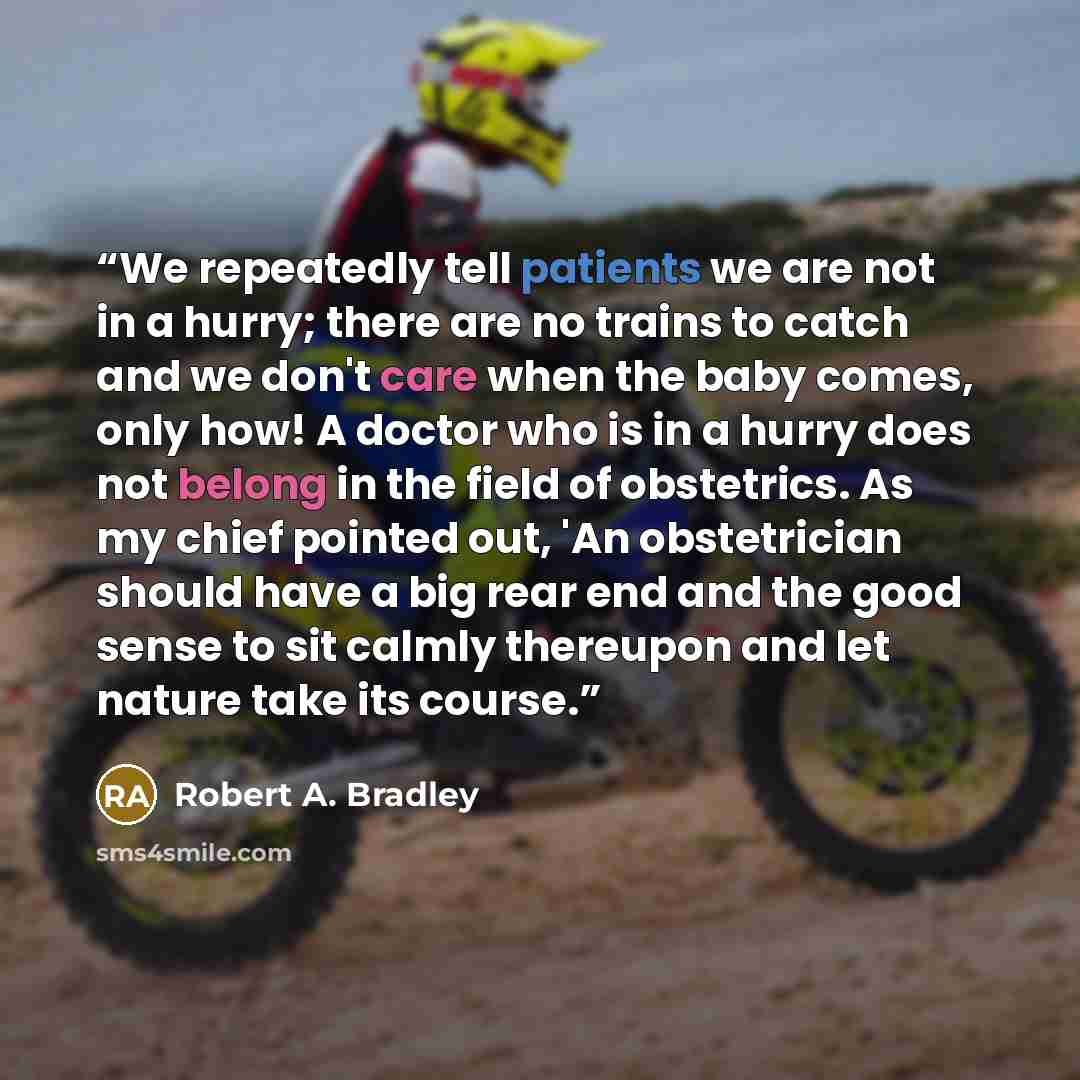 “We repeatedly tell patients we are not in a hurry; there are no trains to catch and we don't care when the baby comes, only how! A doctor who is in a hurry does not belong in the field of obstetrics. As my chief pointed out, 'An obstetrician should have a big rear end and the good sense to sit…” quote by Robert A. Bradley