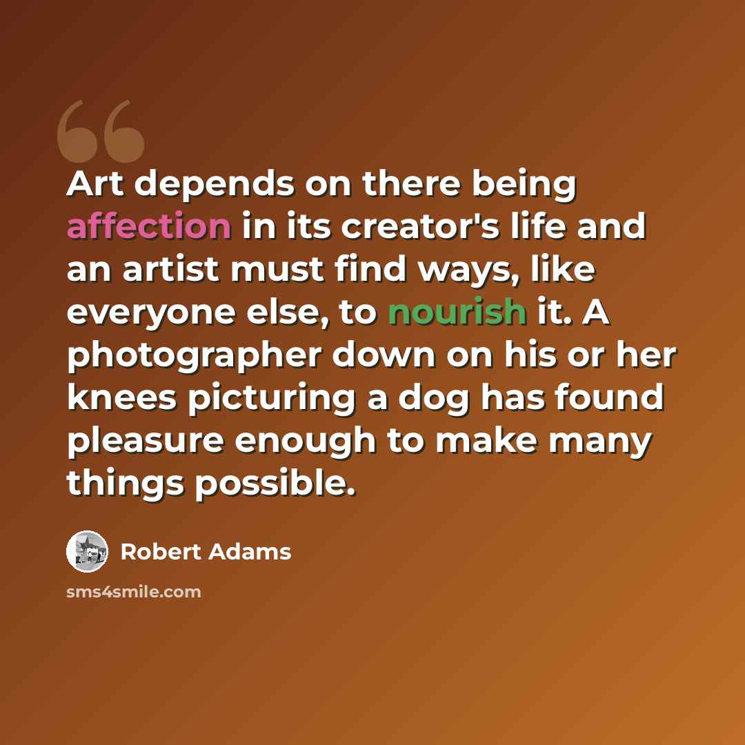 “Art depends on there being affection in its creator's life and an artist must find ways, like everyone else, to nourish it. A photographer down on his or her knees picturing a dog has found pleasure enough to make many things possible.” quote by Robert Adams