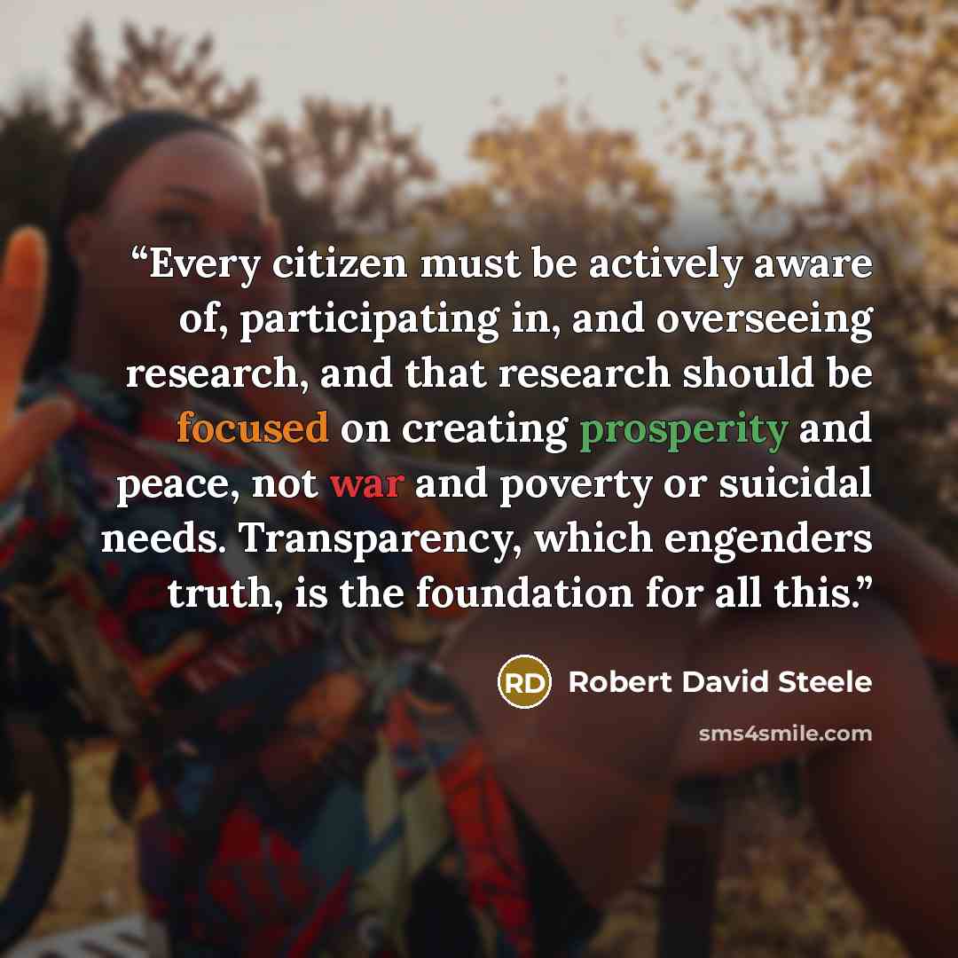 “Every citizen must be actively aware of, participating in, and overseeing research, and that research should be focused on creating prosperity and peace, not war and poverty or suicidal needs. Transparency, which engenders truth, is the foundation for all this.” quote by Robert David Steele
