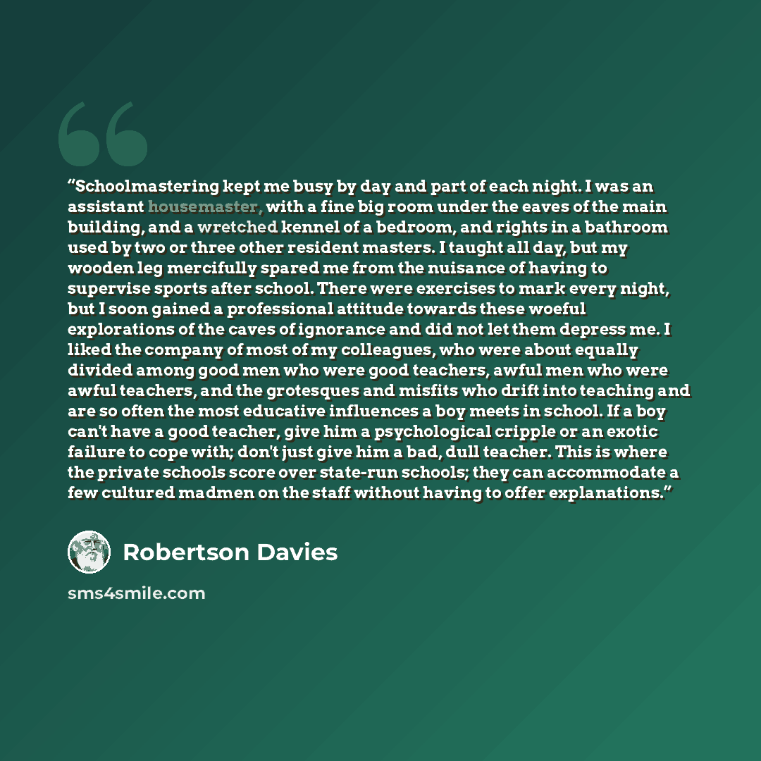 “Schoolmastering kept me busy by day and part of each night. I was an assistant housemaster, with a fine big room under the eaves of the main building, and a wretched kennel of a bedroom, and rights in a bathroom used by two or three other resident masters. I taught all day, but my wooden leg…” quote by Robertson Davies