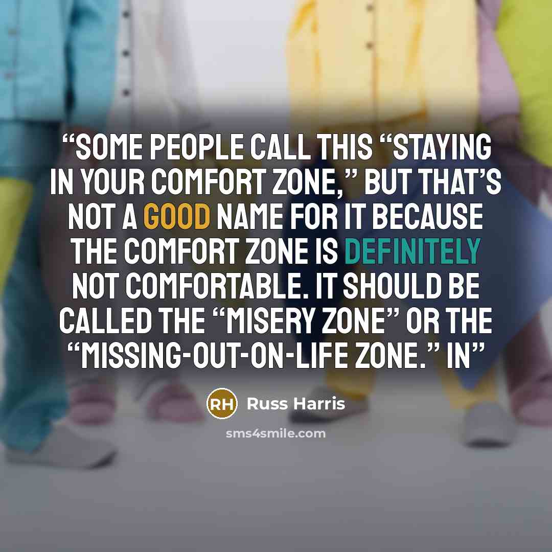 “Some people call this “staying in your comfort zone,” but that’s not a good name for it because the comfort zone is definitely not comfortable. It should be called the “misery zone” or the “missing-out-on-life zone.” In” quote by Russ Harris