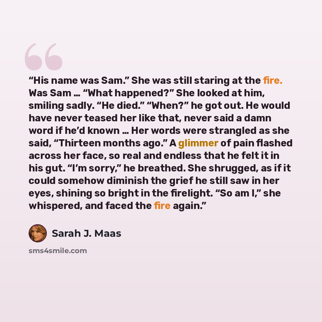 “His name was Sam.” She was still staring at the fire. Was Sam … “What happened?” She looked at him, smiling sadly. “He died.” “When?” he got out. He would have never teased her like that, never said a damn word if he’d known … Her words were strangled as she said, “Thirteen months ago.” A glimmer…” quote by Sarah J. Maas
