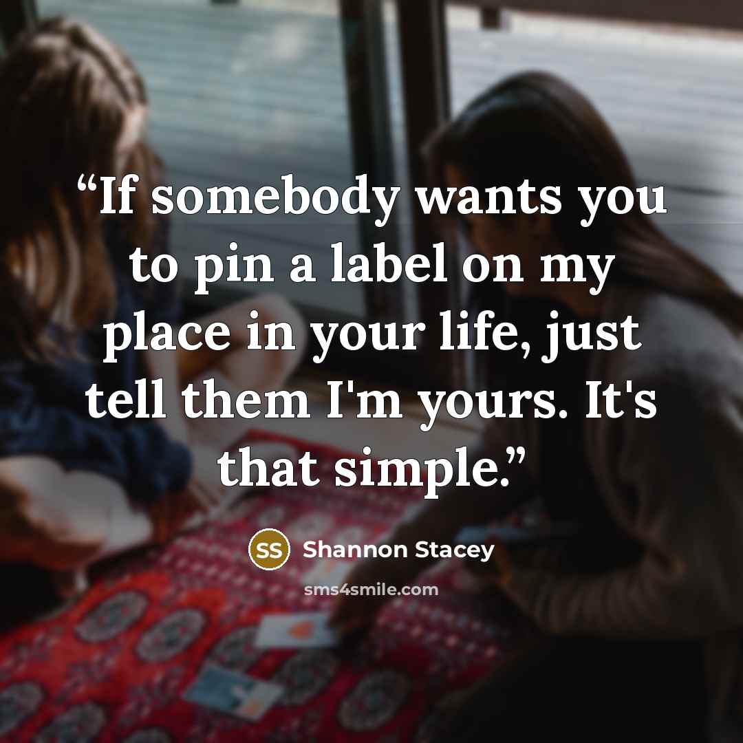 “If somebody wants you to pin a label on my place in your life, just tell them I'm yours. It's that simple.” quote by Shannon Stacey