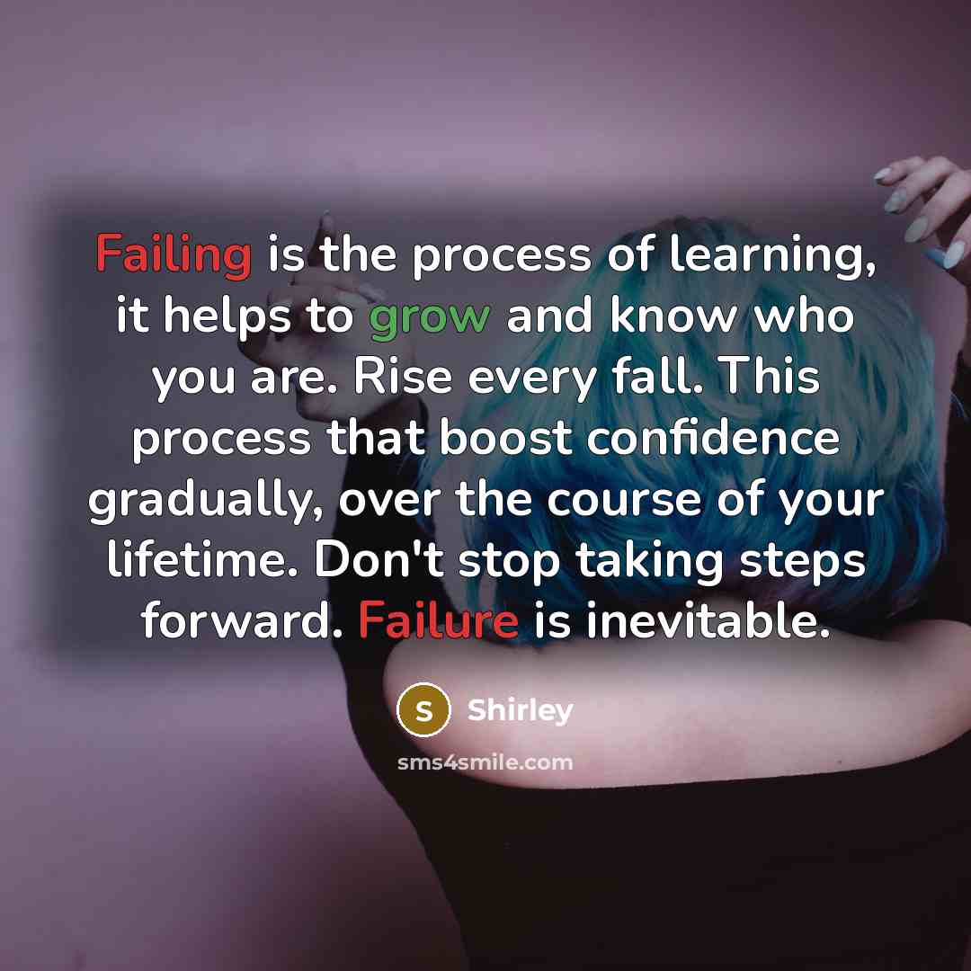 “Failing is the process of learning, it helps to grow and know who you are. Rise every fall. This process that boost confidence gradually, over the course of your lifetime. Don't stop taking steps forward. Failure is inevitable.” quote by Shirley
