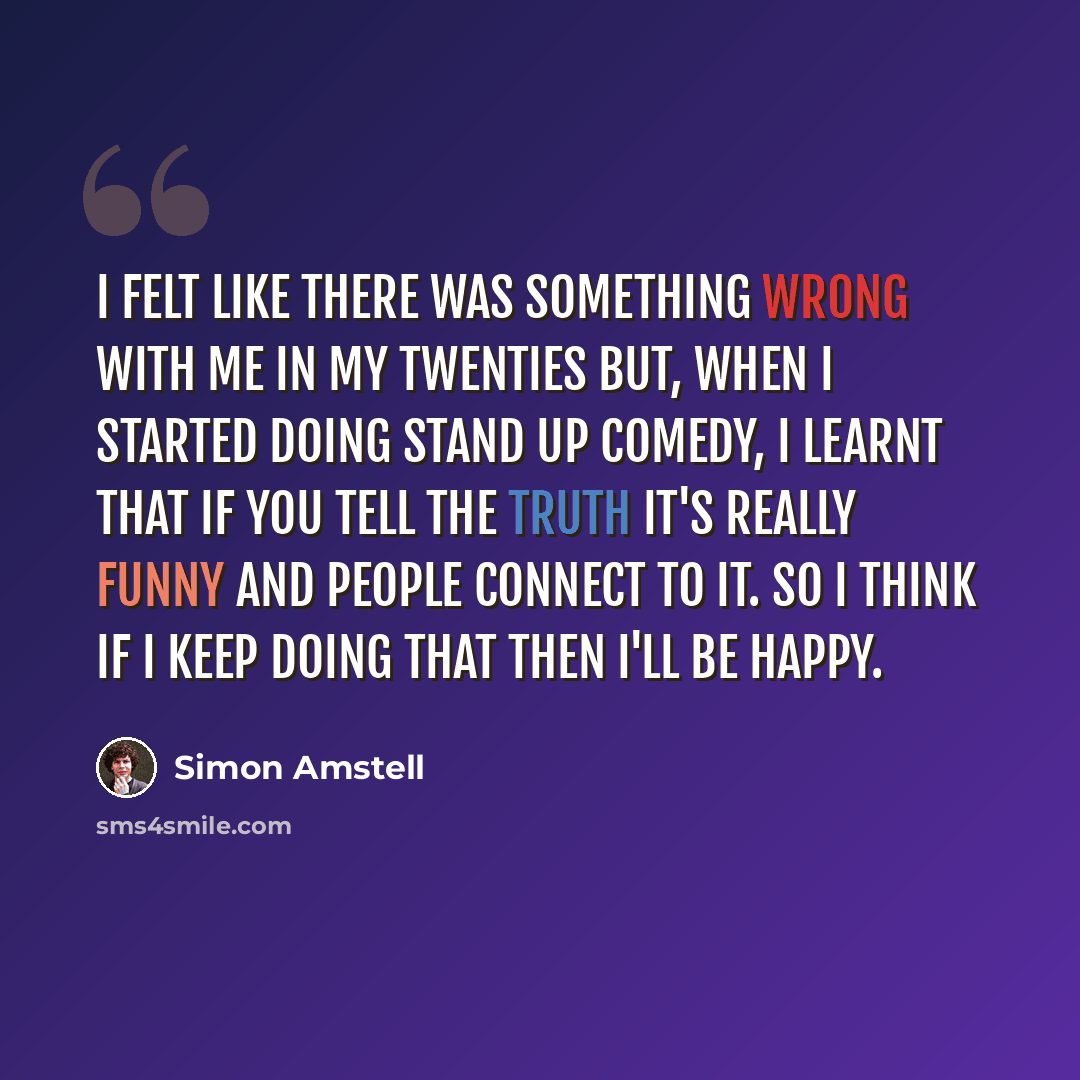 “I felt like there was something wrong with me in my twenties but, when I started doing stand up comedy, I learnt that if you tell the truth it's really funny and people connect to it. So I think if I keep doing that then I'll be happy.” quote by Simon Amstell