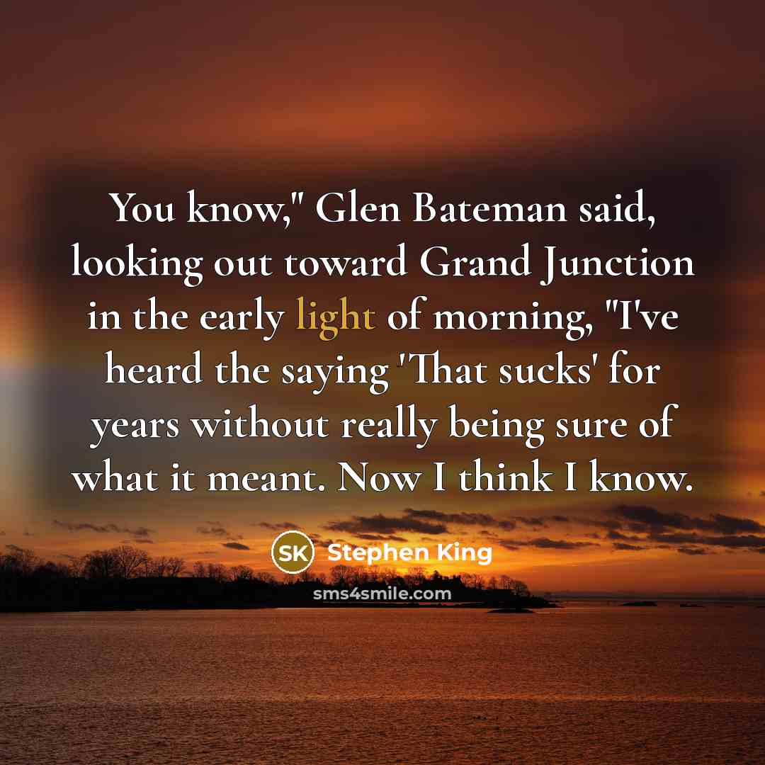 “You know," Glen Bateman said, looking out toward Grand Junction in the early light of morning, "I've heard the saying 'That sucks' for years without really being sure of what it meant. Now I think I know.” quote by Stephen King