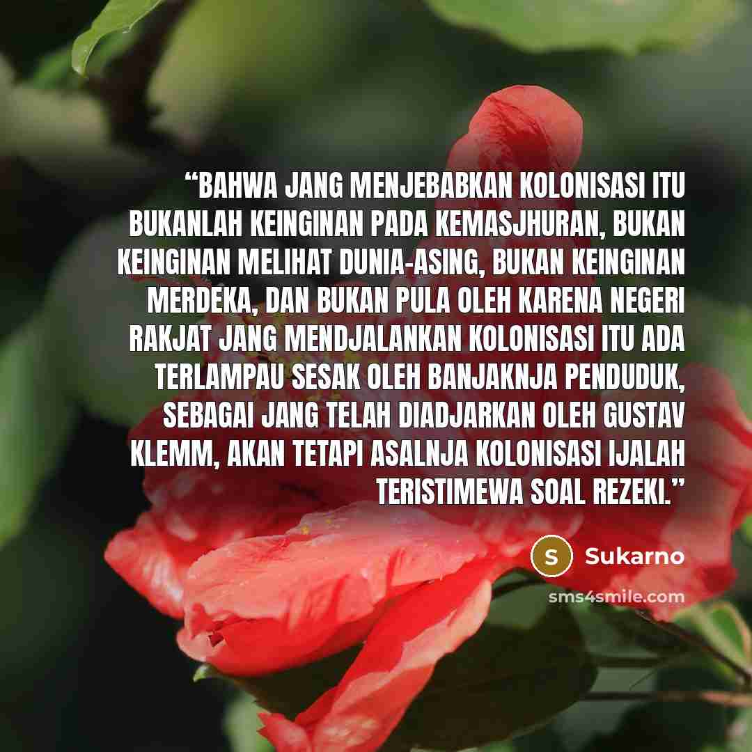 “Bahwa jang menjebabkan kolonisasi itu bukanlah keinginan pada kemasjhuran, bukan keinginan melihat dunia-asing, bukan keinginan merdeka, dan bukan pula oleh karena negeri rakjat jang mendjalankan kolonisasi itu ada terlampau sesak oleh banjaknja penduduk, sebagai jang telah diadjarkan oleh Gustav…” quote by Sukarno