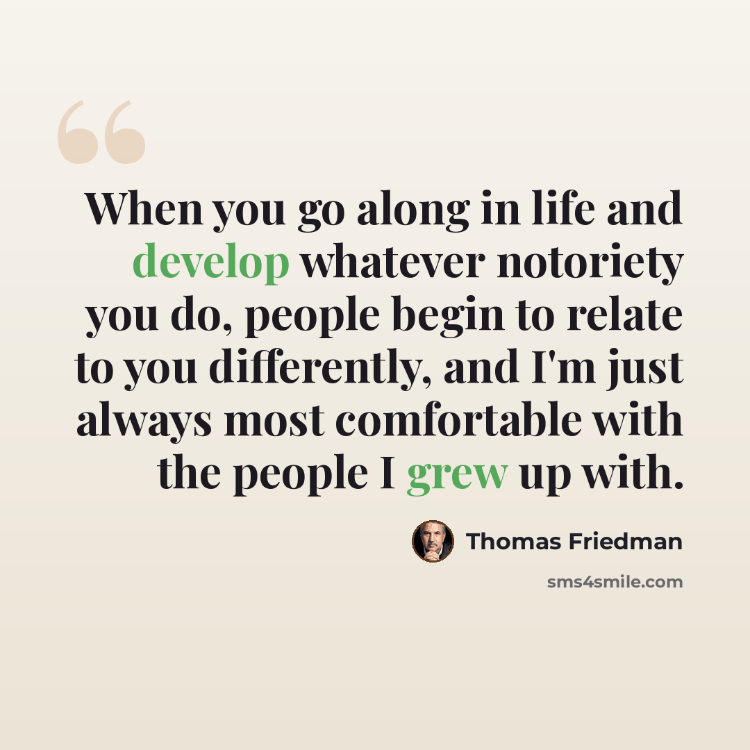 “When you go along in life and develop whatever notoriety you do, people begin to relate to you differently, and I'm just always most comfortable with the people I grew up with.” quote by Thomas Friedman