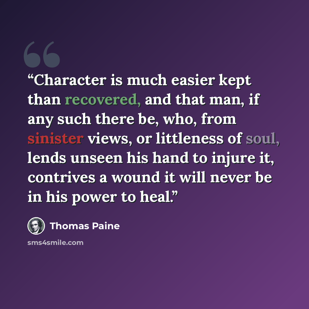 “Character is much easier kept than recovered, and that man, if any such there be, who, from sinister views, or littleness of soul, lends unseen his hand to injure it, contrives a wound it will never be in his power to heal.” quote by Thomas Paine