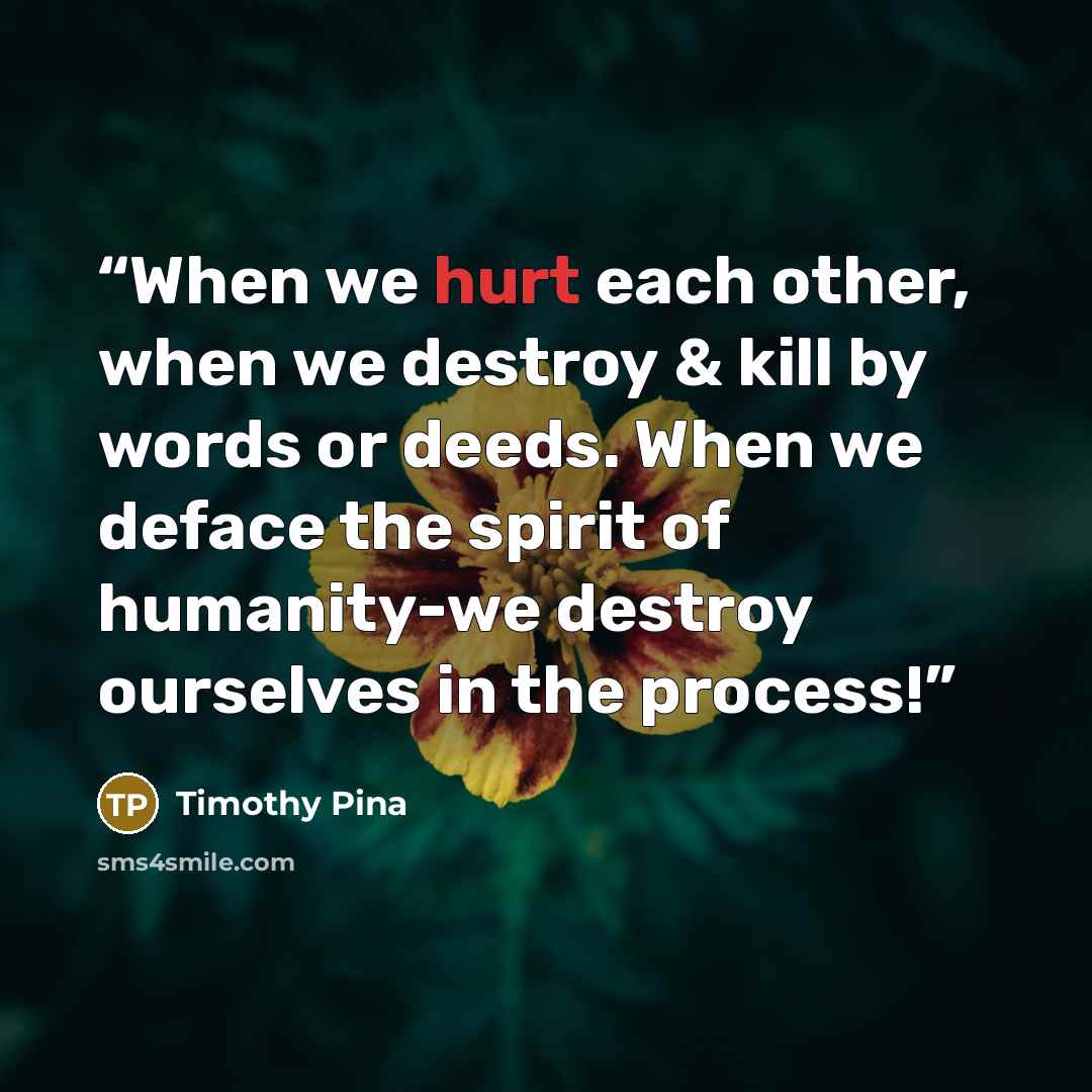 “When we hurt each other, when we destroy & kill by words or deeds. When we deface the spirit of humanity-we destroy ourselves in the process!” quote by Timothy Pina
