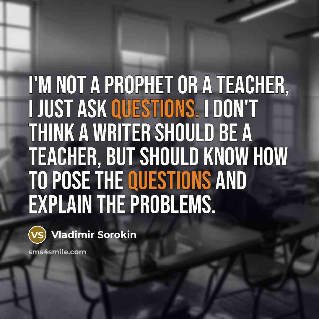 “I'm not a prophet or a teacher, I just ask questions. I don't think a writer should be a teacher, but should know how to pose the questions and explain the problems.” quote by Vladimir Sorokin