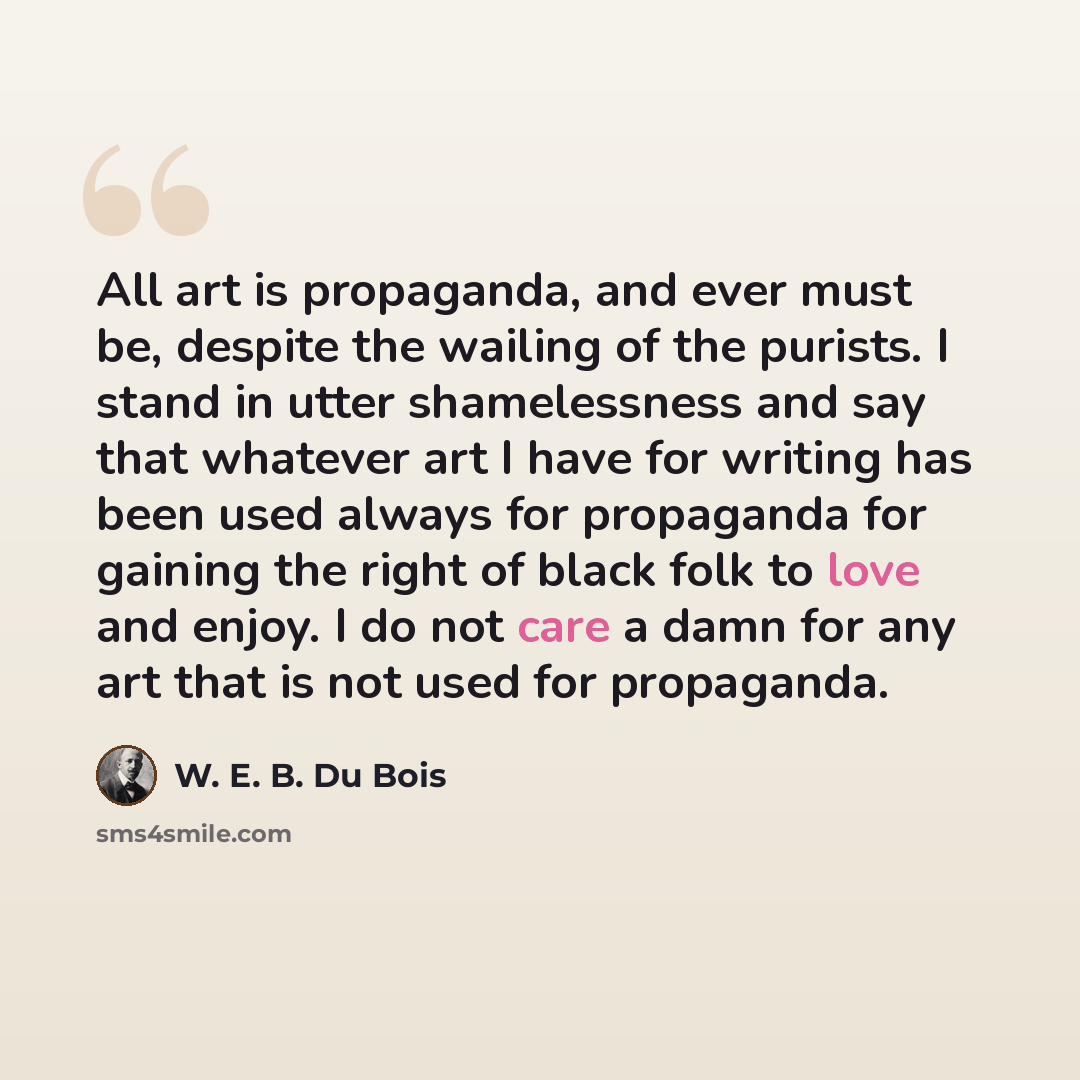 “All art is propaganda, and ever must be, despite the wailing of the purists. I stand in utter shamelessness and say that whatever art I have for writing has been used always for propaganda for gaining the right of black folk to love and enjoy. I do not care a damn for any art that is not used for…” quote by W. E. B. Du Bois