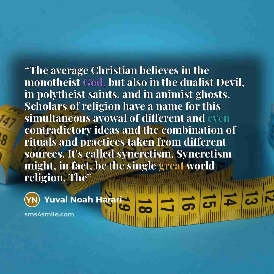 “The average Christian believes in the monotheist God, but also in the dualist Devil, in polytheist saints, and in animist ghosts. Scholars of religion have a name for this simultaneous avowal of different and even contradictory ideas and the combination of rituals and practices taken from…” quote by Yuval Noah Harari