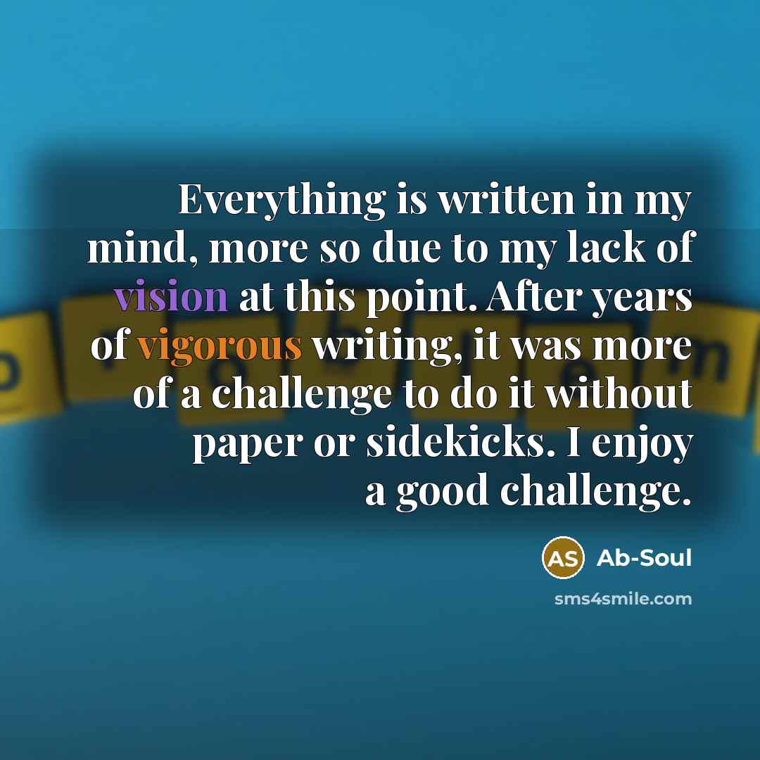 “Everything is written in my mind, more so due to my lack of vision at this point. After years of vigorous writing, it was more of a challenge to do it without paper or sidekicks. I enjoy a good challenge.” quote by Ab-Soul