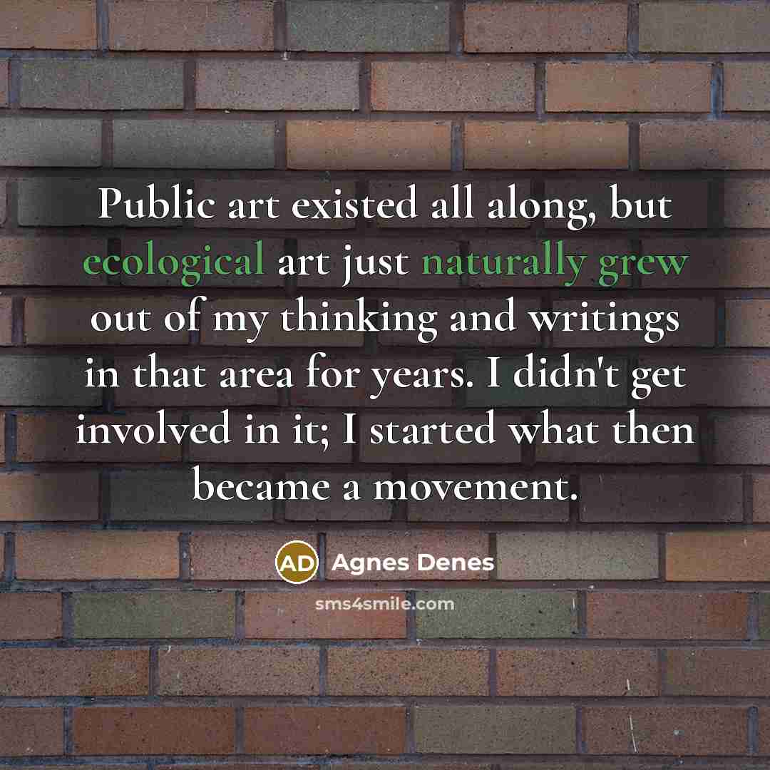“Public art existed all along, but ecological art just naturally grew out of my thinking and writings in that area for years. I didn't get involved in it; I started what then became a movement.” quote by Agnes Denes