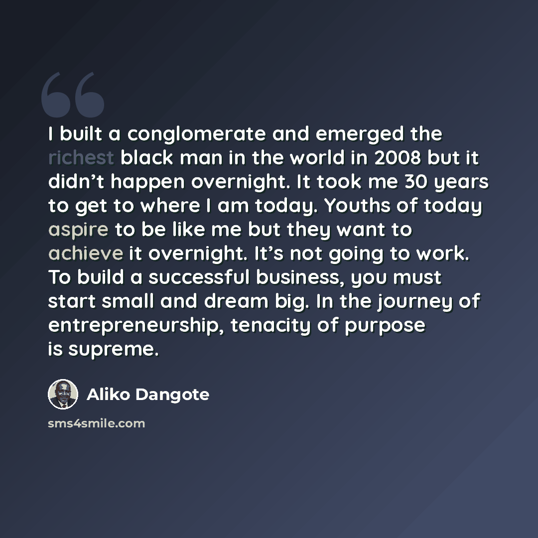 “I built a conglomerate and emerged the richest black man in the world in 2008 but it didn’t happen overnight. It took me 30 years to get to where I am today. Youths of today aspire to be like me but they want to achieve it overnight. It’s not going to work. To build a successful business, you must…” quote by Aliko Dangote
