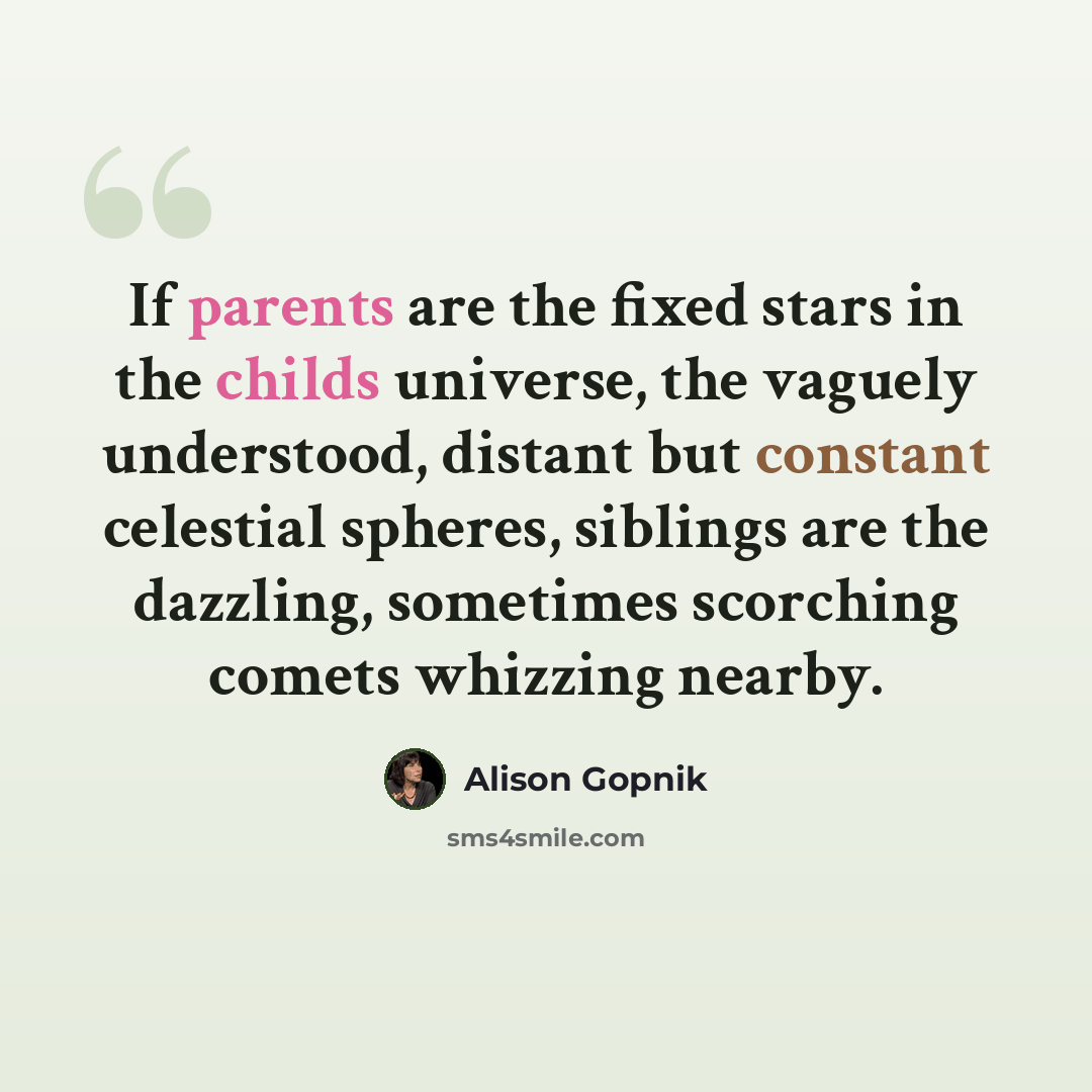 “If parents are the fixed stars in the childs universe, the vaguely understood, distant but constant celestial spheres, siblings are the dazzling, sometimes scorching comets whizzing nearby.” quote by Alison Gopnik