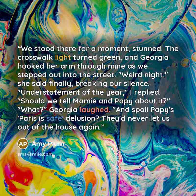 “We stood there for a moment, stunned. The crosswalk light turned green, and Georgia hooked her arm through mine as we stepped out into the street. "Weird night," she said finally, breaking our silence. "Understatement of the year," I replied. "Should we tell Mamie and Papy about it?" "What?"…” quote by Amy Plum
