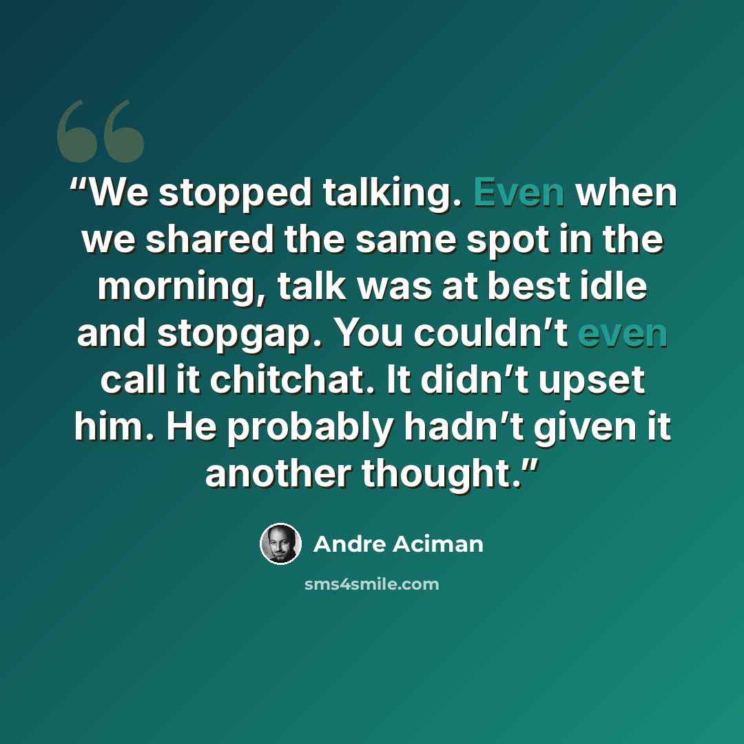 “We stopped talking. Even when we shared the same spot in the morning, talk was at best idle and stopgap. You couldn’t even call it chitchat. It didn’t upset him. He probably hadn’t given it another thought.” quote by André Aciman