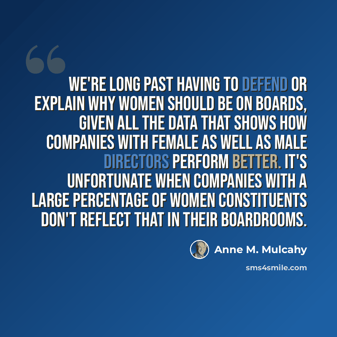 “We're long past having to defend or explain why women should be on boards, given all the data that shows how companies with female as well as male directors perform better. It's unfortunate when companies with a large percentage of women constituents don't reflect that in their boardrooms.” quote by Anne M. Mulcahy