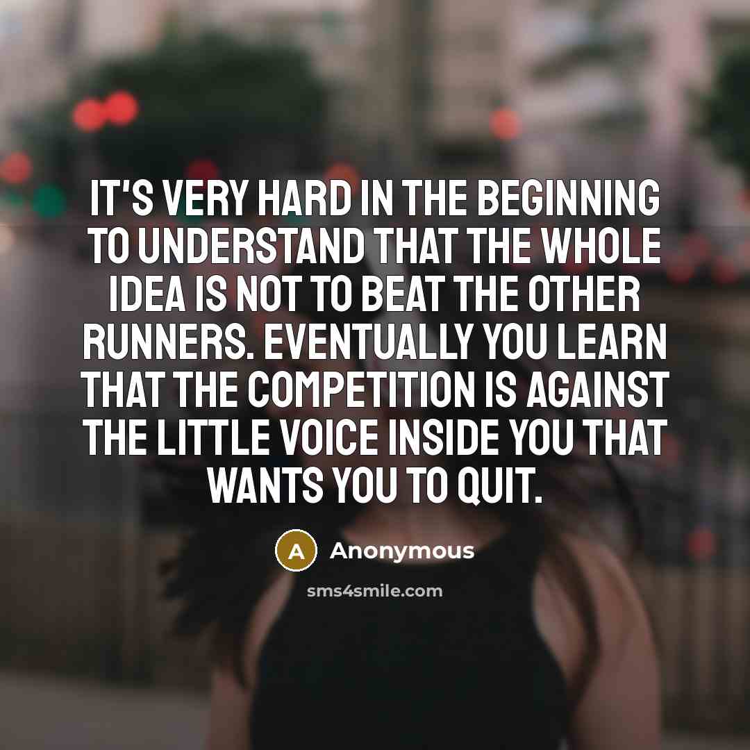 “It's very hard in the beginning to understand that the whole idea is not to beat the other runners. Eventually you learn that the competition is against the little voice inside you that wants you to quit.” quote by Anonymous