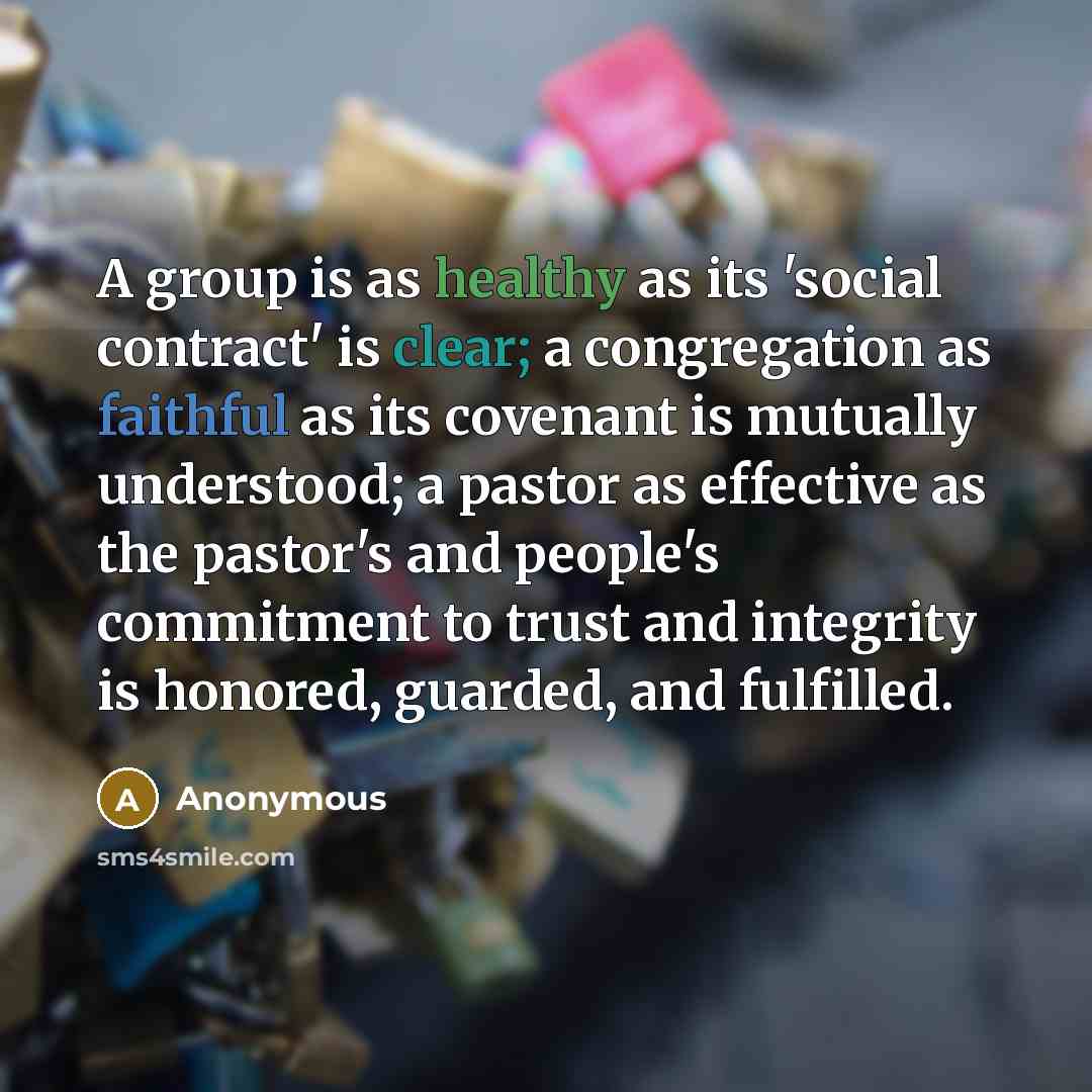 “A group is as healthy as its 'social contract' is clear; a congregation as faithful as its covenant is mutually understood; a pastor as effective as the pastor's and people's commitment to trust and integrity is honored, guarded, and fulfilled.” quote by Anonymous
