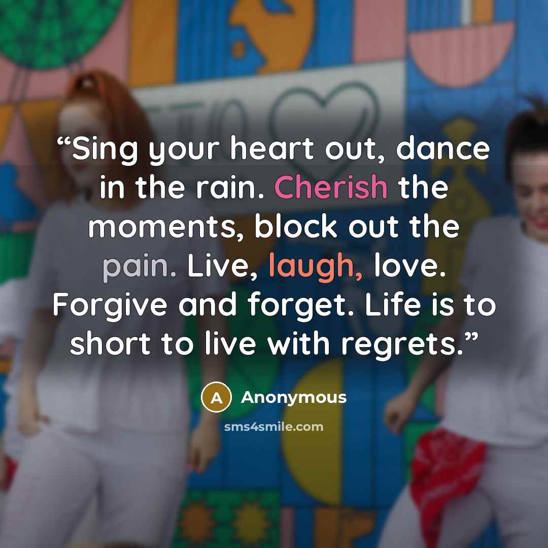 “Sing your heart out, dance in the rain. Cherish the moments, block out the pain. Live, laugh, love. Forgive and forget. Life is to short to live with regrets.” quote by Anonymous