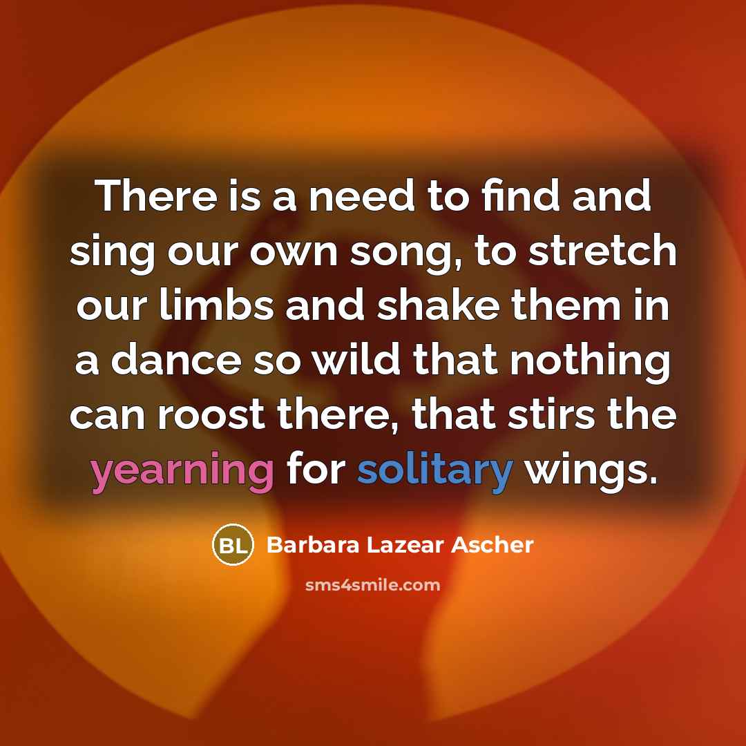 “There is a need to find and sing our own song, to stretch our limbs and shake them in a dance so wild that nothing can roost there, that stirs the yearning for solitary wings.” quote by Barbara Lazear Ascher