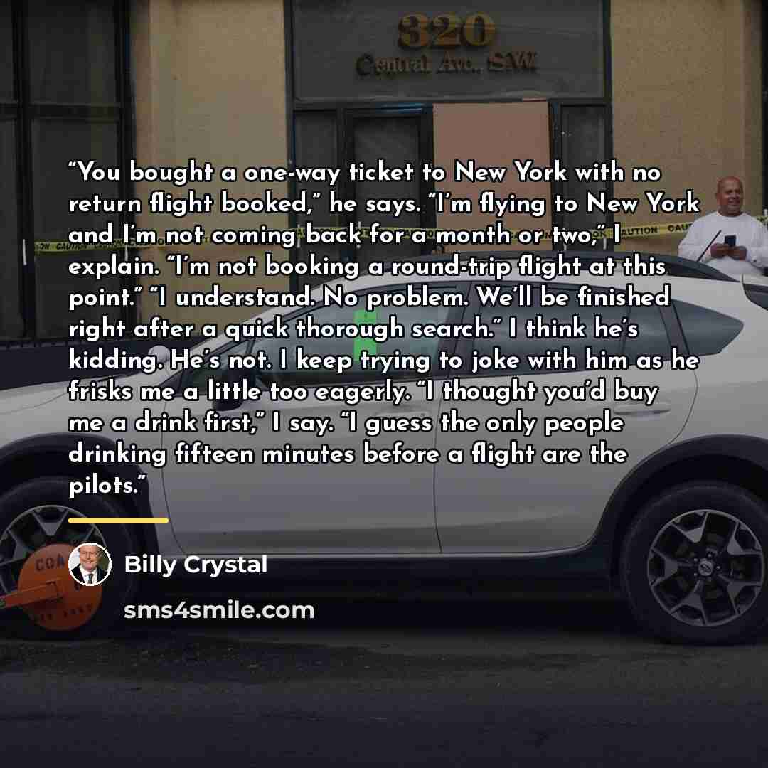 “You bought a one-way ticket to New York with no return flight booked,” he says. “I’m flying to New York and I’m not coming back for a month or two,” I explain. “I’m not booking a round-trip flight at this point.” “I understand. No problem. We’ll be finished right after a quick thorough search.” I…” quote by Billy Crystal