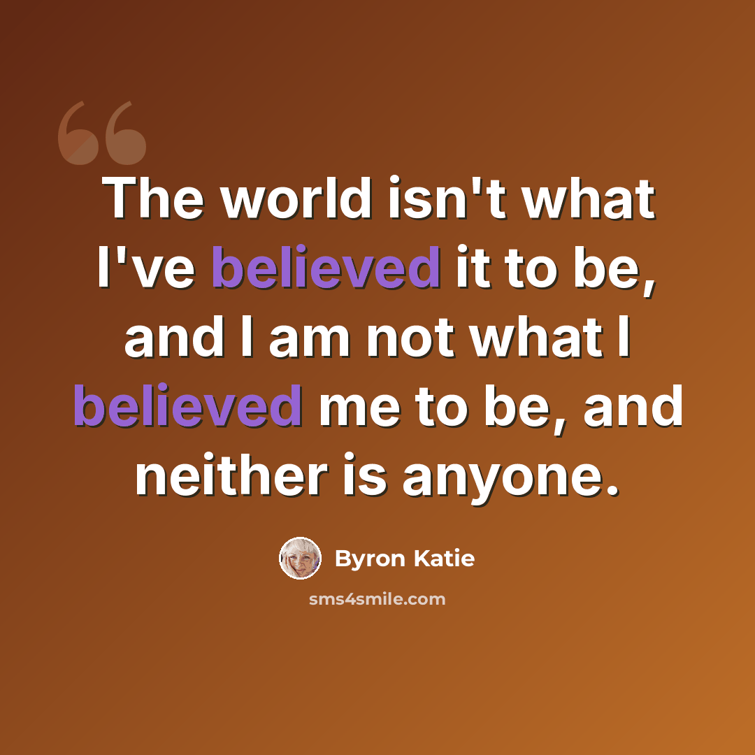 “The world isn't what I've believed it to be, and I am not what I believed me to be, and neither is anyone.” quote by Byron Katie