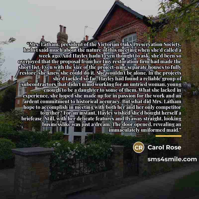 “Mrs. Latham, president of the Victorian Oaks Preservation Society, hadn't said much about the nature of this meeting when she'd called a week ago. And Hayley hadn't even thought to ask, she'd been so overjoyed that the proposal from her tiny restoration firm had made the short list. Even with the…” quote by Carol Rose