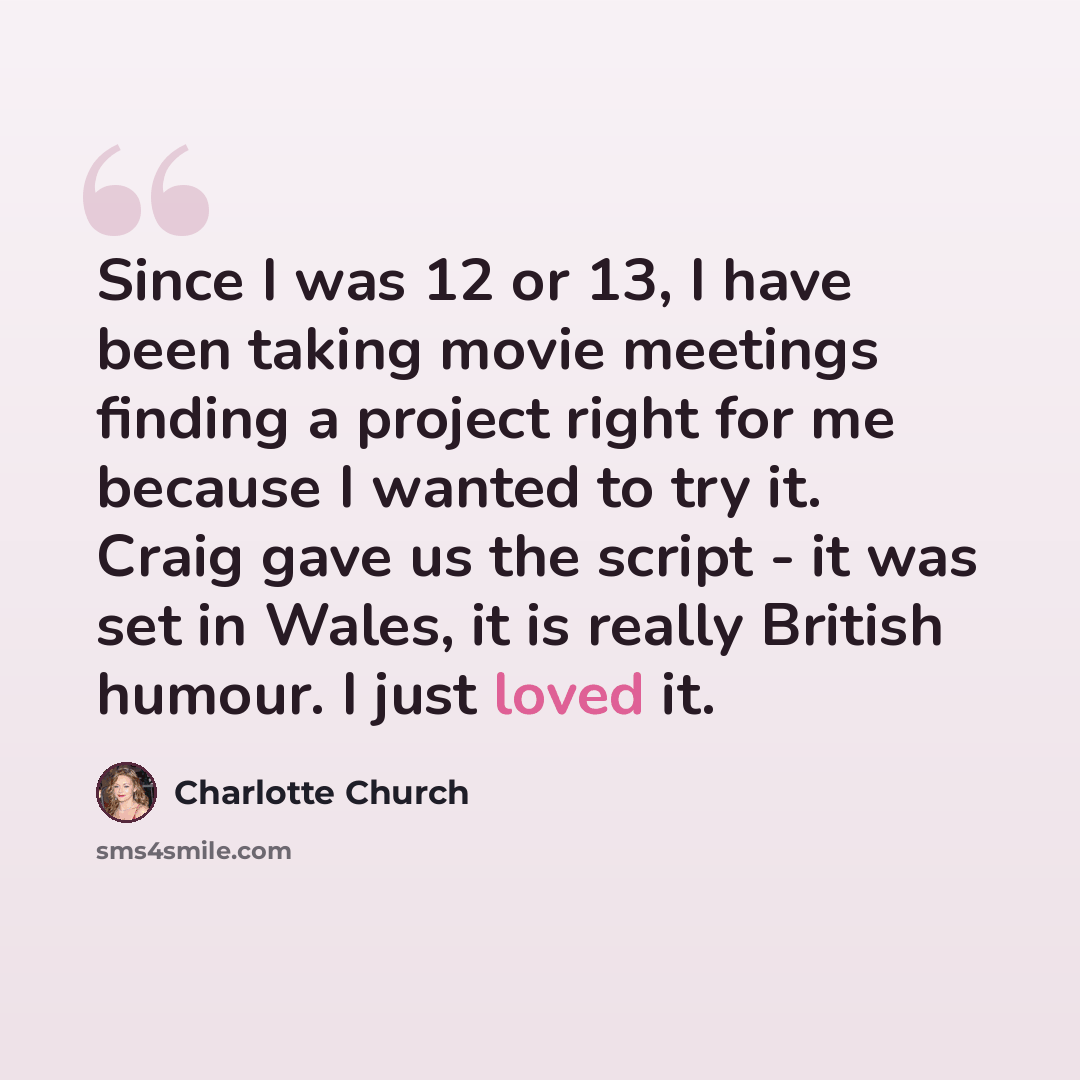 “Since I was 12 or 13, I have been taking movie meetings finding a project right for me because I wanted to try it. Craig gave us the script - it was set in Wales, it is really British humour. I just loved it.” quote by Charlotte Church