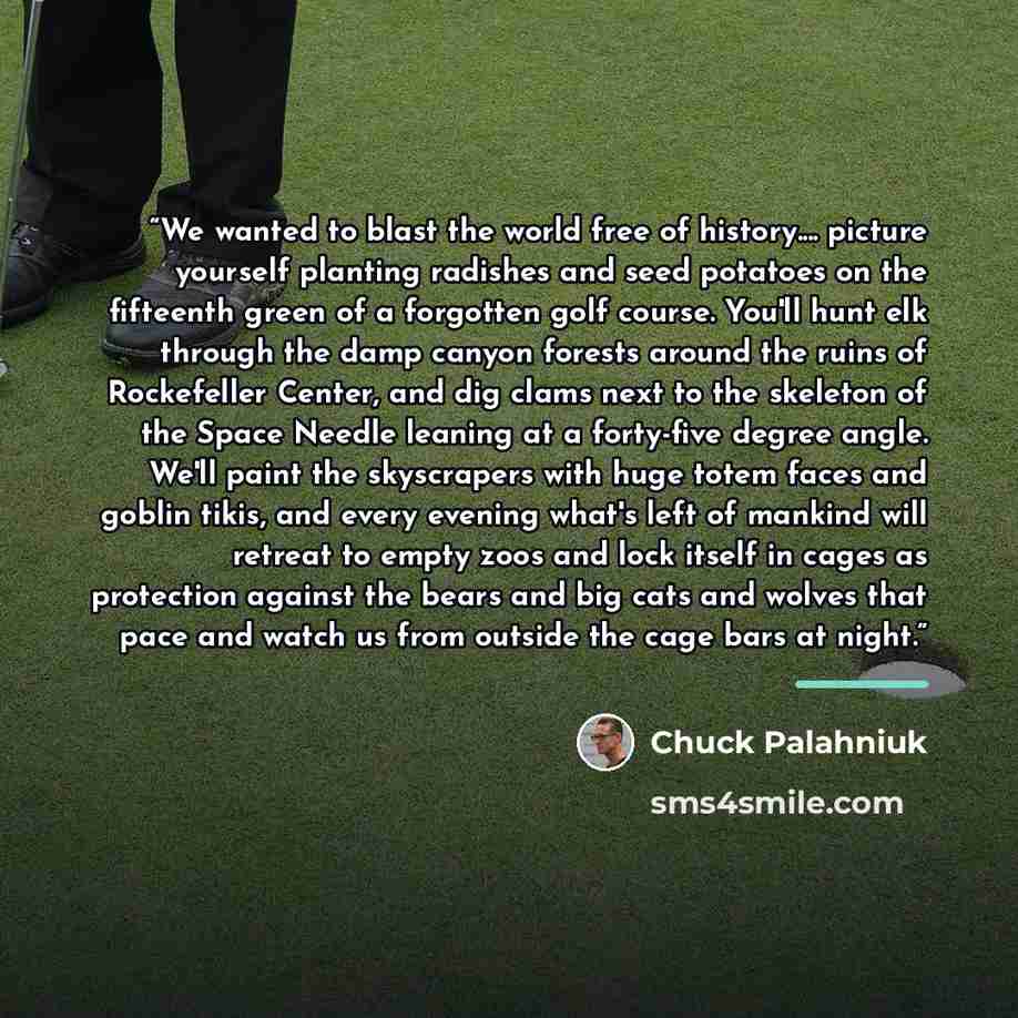 “We wanted to blast the world free of history… picture yourself planting radishes and seed potatoes on the fifteenth green of a forgotten golf course. You'll hunt elk through the damp canyon forests around the ruins of Rockefeller Center, and dig clams next to the skeleton of the Space Needle…” quote by Chuck Palahniuk