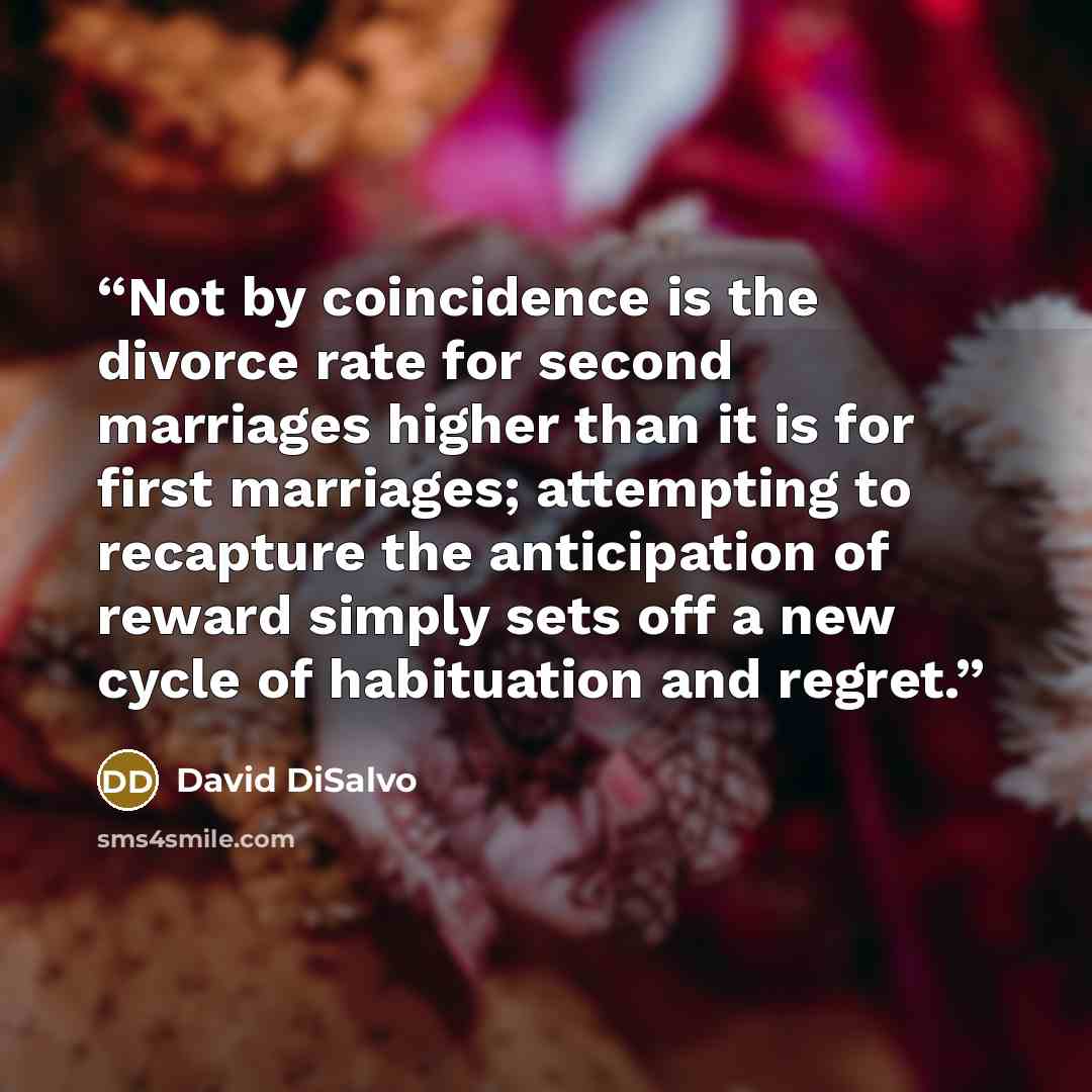 “Not by coincidence is the divorce rate for second marriages higher than it is for first marriages; attempting to recapture the anticipation of reward simply sets off a new cycle of habituation and regret.” quote by David DiSalvo