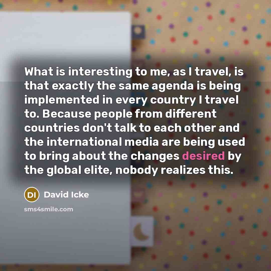 “What is interesting to me, as I travel, is that exactly the same agenda is being implemented in every country I travel to. Because people from different countries don't talk to each other and the international media are being used to bring about the changes desired by the global elite, nobody…” quote by David Icke