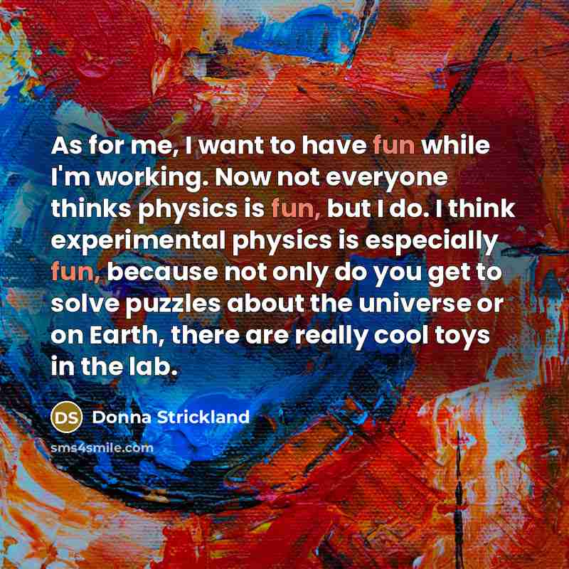 “As for me, I want to have fun while I'm working. Now not everyone thinks physics is fun, but I do. I think experimental physics is especially fun, because not only do you get to solve puzzles about the universe or on Earth, there are really cool toys in the lab.” quote by Donna Strickland