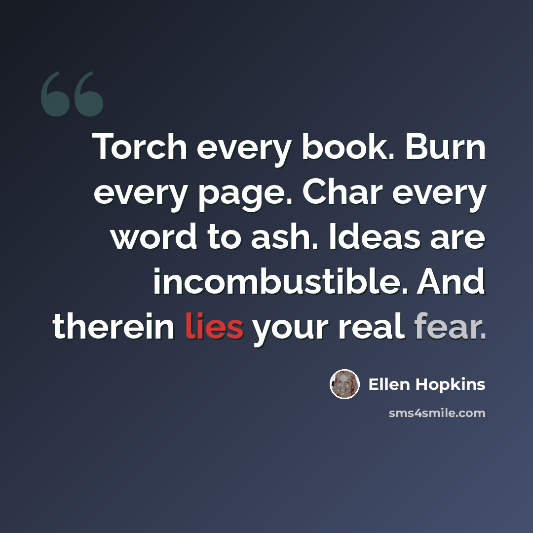 “Torch every book. Burn every page. Char every word to ash. Ideas are incombustible. And therein lies your real fear.” quote by Ellen Hopkins