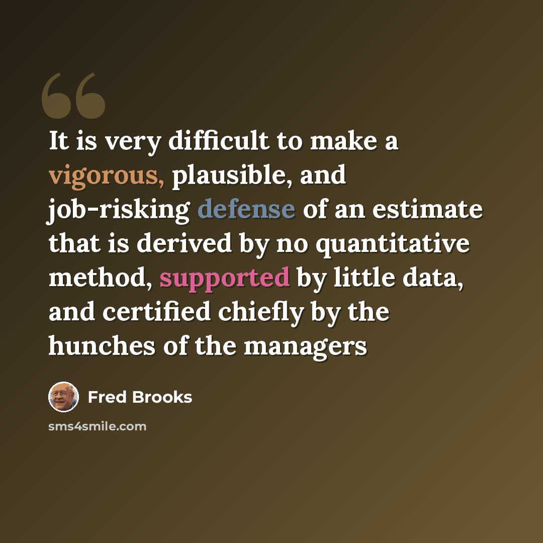 “It is very difficult to make a vigorous, plausible, and job-risking defense of an estimate that is derived by no quantitative method, supported by little data, and certified chiefly by the hunches of the managers” quote by Fred Brooks