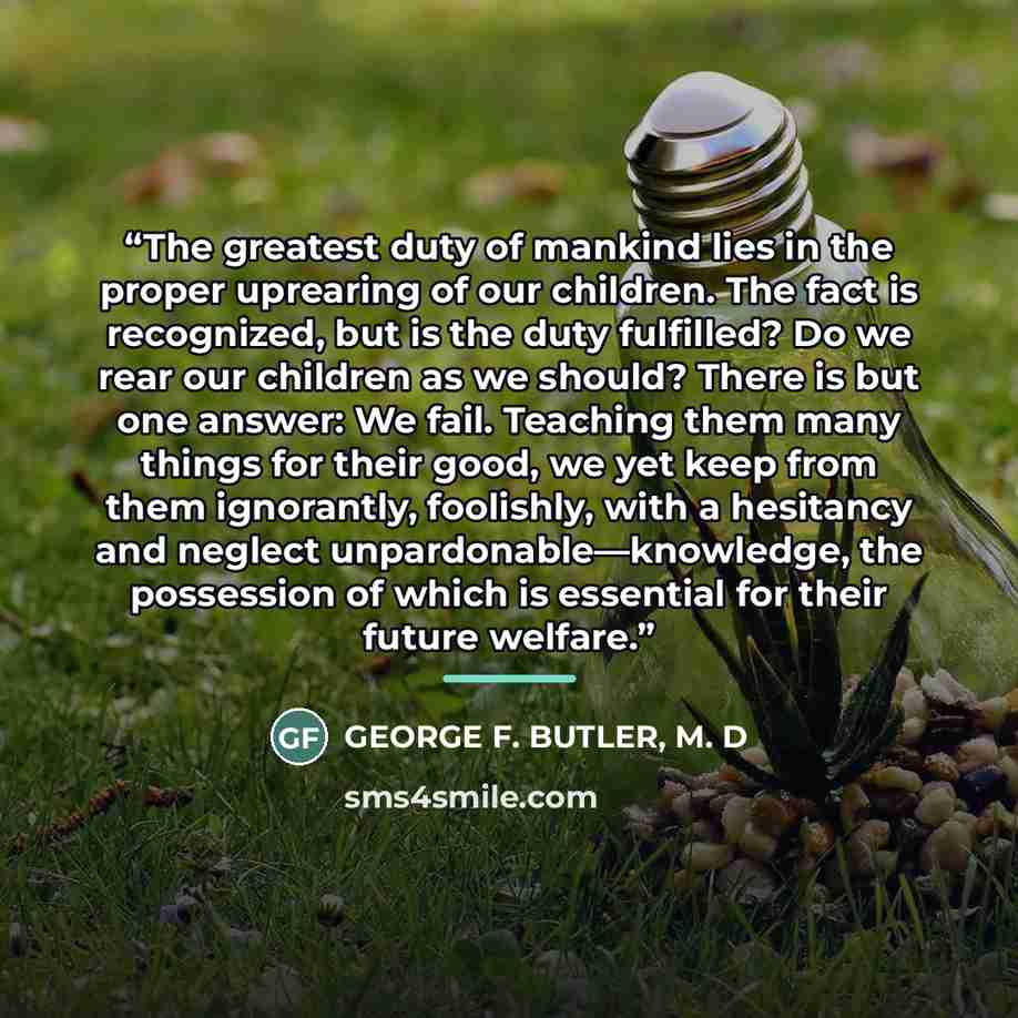 “The greatest duty of mankind lies in the proper uprearing of our children. The fact is recognized, but is the duty fulfilled? Do we rear our children as we should? There is but one answer: We fail. Teaching them many things for their good, we yet keep from them ignorantly, foolishly, with a…” quote by M. D George F. Butler