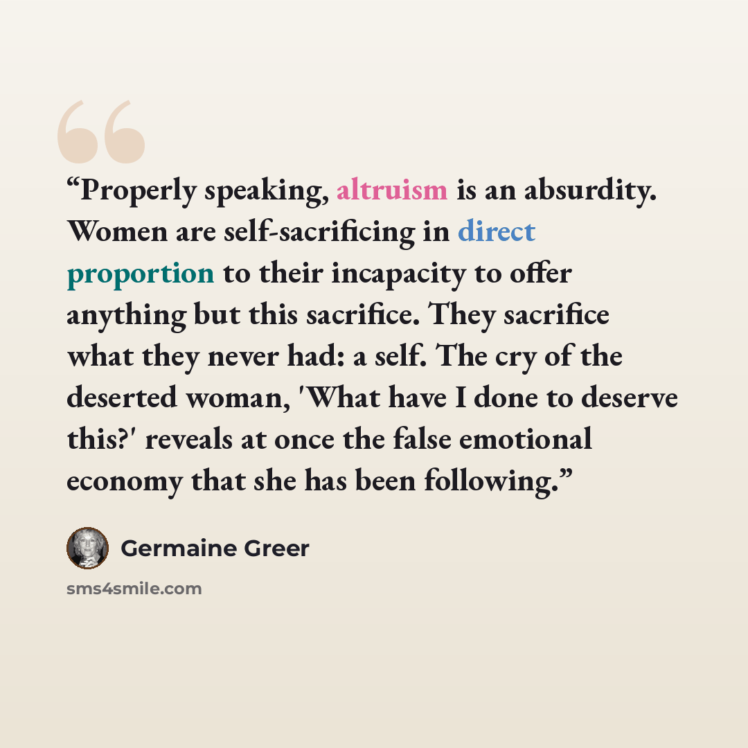 “Properly speaking, altruism is an absurdity. Women are self-sacrificing in direct proportion to their incapacity to offer anything but this sacrifice. They sacrifice what they never had: a self. The cry of the deserted woman, 'What have I done to deserve this?' reveals at once the false emotional…” quote by Germaine Greer