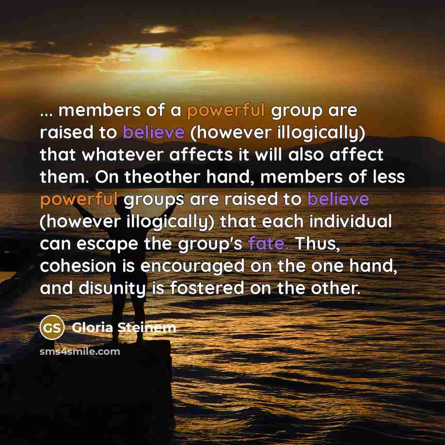 “... members of a powerful group are raised to believe (however illogically) that whatever affects it will also affect them. On theother hand, members of less powerful groups are raised to believe (however illogically) that each individual can escape the group's fate. Thus, cohesion is encouraged…” quote by Gloria Steinem