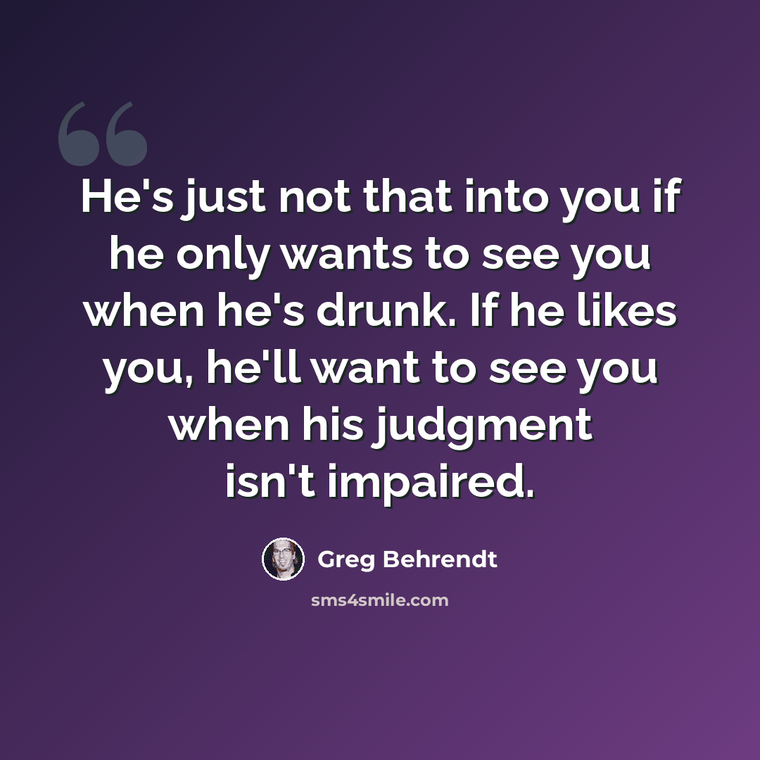 “He's just not that into you if he only wants to see you when he's drunk. If he likes you, he'll want to see you when his judgment isn't impaired.” quote by Greg Behrendt