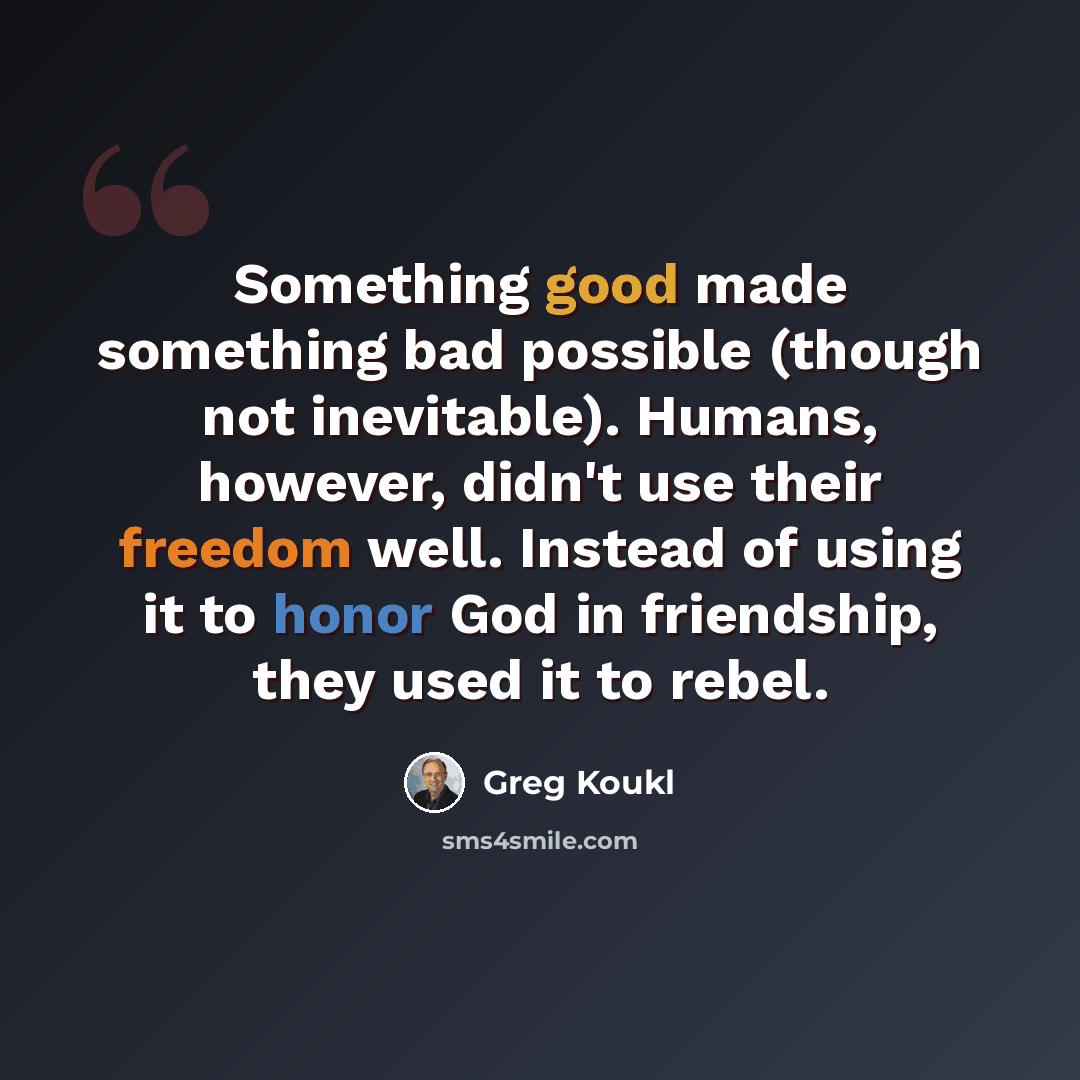 “Something good made something bad possible (though not inevitable). Humans, however, didn't use their freedom well. Instead of using it to honor God in friendship, they used it to rebel.” quote by Greg Koukl