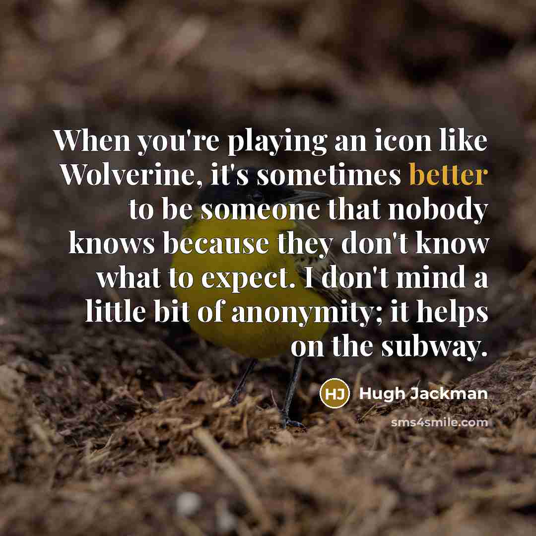 “When you're playing an icon like Wolverine, it's sometimes better to be someone that nobody knows because they don't know what to expect. I don't mind a little bit of anonymity; it helps on the subway.” quote by Hugh Jackman