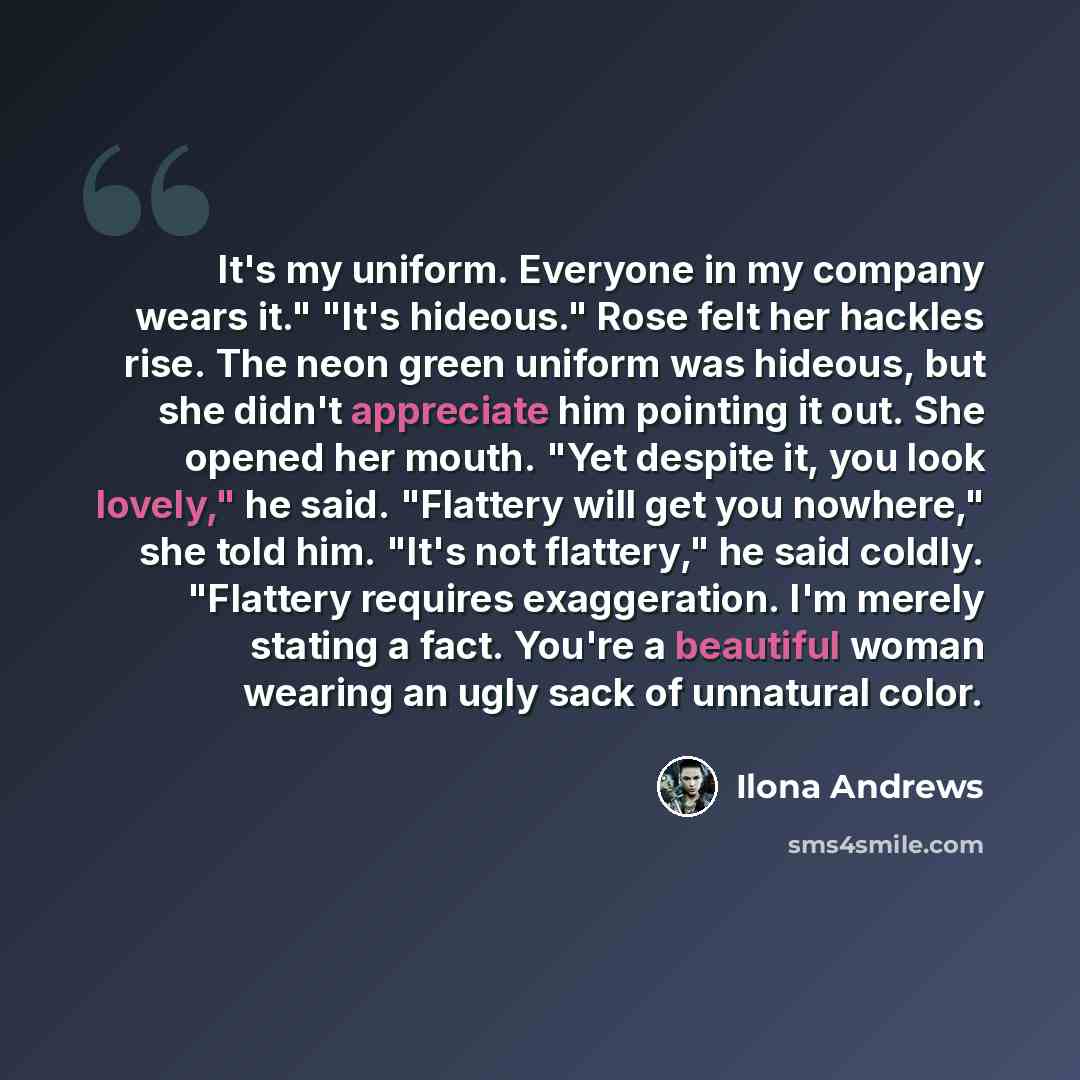 “It's my uniform. Everyone in my company wears it." "It's hideous." Rose felt her hackles rise. The neon green uniform was hideous, but she didn't appreciate him pointing it out. She opened her mouth. "Yet despite it, you look lovely," he said. "Flattery will get you nowhere," she told him. "It's…” quote by Ilona Andrews