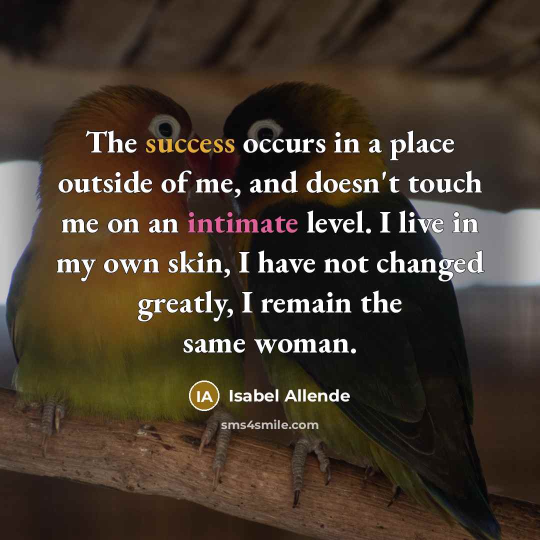 “The success occurs in a place outside of me, and doesn't touch me on an intimate level. I live in my own skin, I have not changed greatly, I remain the same woman.” quote by Isabel Allende