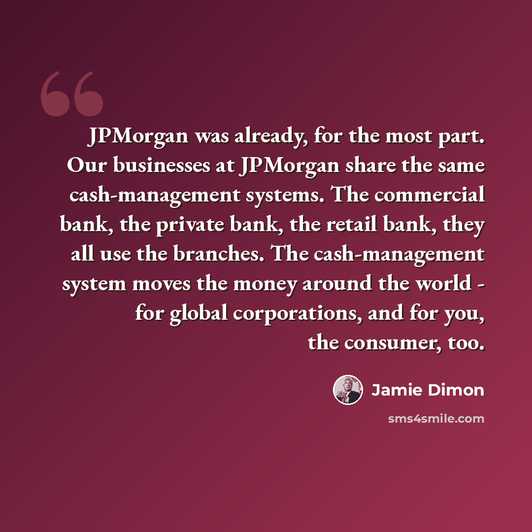 “JPMorgan was already, for the most part. Our businesses at JPMorgan share the same cash-management systems. The commercial bank, the private bank, the retail bank, they all use the branches. The cash-management system moves the money around the world - for global corporations, and for you, the…” quote by Jamie Dimon