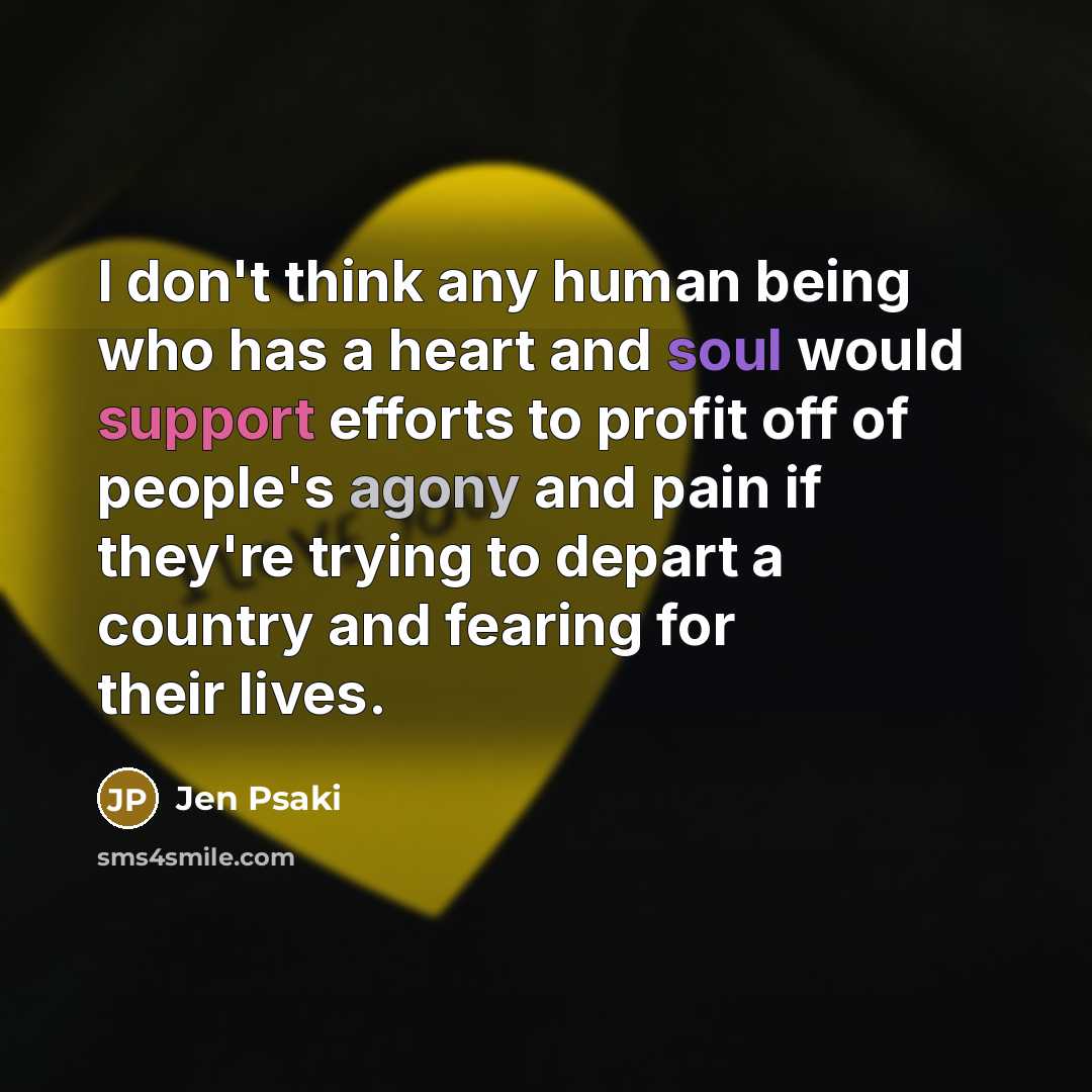 “I don't think any human being who has a heart and soul would support efforts to profit off of people's agony and pain if they're trying to depart a country and fearing for their lives.” quote by Jen Psaki