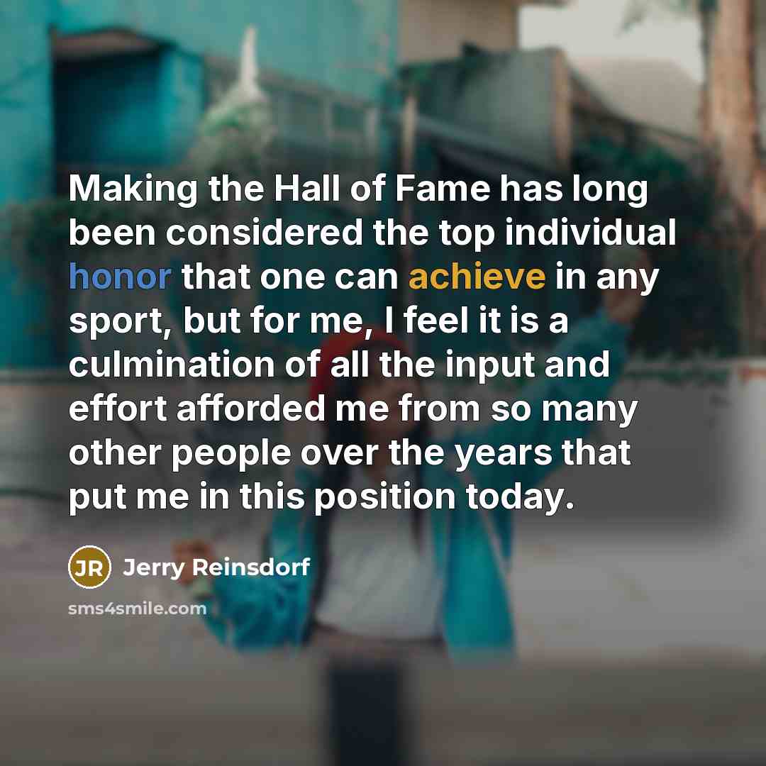 “Making the Hall of Fame has long been considered the top individual honor that one can achieve in any sport, but for me, I feel it is a culmination of all the input and effort afforded me from so many other people over the years that put me in this position today.” quote by Jerry Reinsdorf